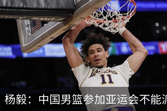 杨毅：中国男篮参加亚运会不能派二队或青年队打 必须要全力争冠